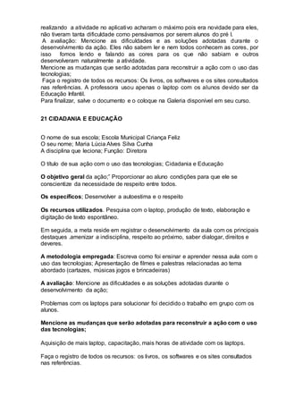 realizando a atividade no aplicativo acharam o máximo pois era novidade para eles,
não tiveram tanta dificuldade como pensávamos por serem alunos do pré I.
A avaliação: Mencione as dificuldades e as soluções adotadas durante o
desenvolvimento da ação. Eles não sabem ler e nem todos conhecem as cores, por
isso fomos lendo e falando as cores para os que não sabiam e outros
desenvolveram naturalmente a atividade.
Mencione as mudanças que serão adotadas para reconstruir a ação com o uso das
tecnologias;
Faça o registro de todos os recursos: Os livros, os softwares e os sites consultados
nas referências. A professora usou apenas o laptop com os alunos devido ser da
Educação Infantil.
Para finalizar, salve o documento e o coloque na Galeria disponível em seu curso.
21 CIDADANIA E EDUCAÇÃO
O nome de sua escola; Escola Municipal Criança Feliz
O seu nome; Maria Lúcia Alves Silva Cunha
A disciplina que leciona; Função: Diretora
O título de sua ação com o uso das tecnologias; Cidadania e Educação
O objetivo geral da ação;” Proporcionar ao aluno condições para que ele se
conscientize da necessidade de respeito entre todos.
Os específicos; Desenvolver a autoestima e o respeito
Os recursos utilizados. Pesquisa com o laptop, produção de texto, elaboração e
digitação de texto espontâneo.
Em seguida, a meta reside em registrar o desenvolvimento da aula com os principais
destaques .amenizar a indisciplina, respeito ao próximo, saber dialogar, direitos e
deveres.
A metodologia empregada: Escreva como foi ensinar e aprender nessa aula com o
uso das tecnologias; Apresentação de filmes e palestras relacionadas ao tema
abordado (cartazes, músicas jogos e brincadeiras)
A avaliação: Mencione as dificuldades e as soluções adotadas durante o
desenvolvimento da ação;
Problemas com os laptops para solucionar foi decidido o trabalho em grupo com os
alunos.
Mencione as mudanças que serão adotadas para reconstruir a ação com o uso
das tecnologias;
Aquisição de mais laptop, capacitação, mais horas de atividade com os laptops.
Faça o registro de todos os recursos: os livros, os softwares e os sites consultados
nas referências.
 