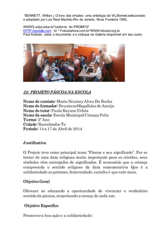 “BENNETT, Willian j. O livro das virtudes: uma antologia de W.j.Bennet,selecionado
e adaptado por Luis Raul Machdo-Rio de Janeito, Nova Fronteira 1995,
WWW2.unijui.educ.br*caderno do PROINFO*
HTTP://googlle.com .br * Fotosdahora.com.br*WWW.tvbrasil.org.br
Para finalizar, salve o documento e o coloque na Galeria disponível em seu curso.
22. PROJETO PÁSCOA NA ESCOLA
Nome do cursista: Maria NeuracyAlves Da Rocha
Nome do formador: DeusireneMagalhães de Araújo
Nome do tutor: Paula Rayane Uchôa
Nome da escola: Escola Municipal Criança Feliz
Turma: 2º Ano
Cidade: Barrolândia-To
Período: 14 a 17 de Abril de 2014
Justificativa
O Projeto teve como principal tema “Páscoa e seu significado”. Por se
tratar de uma data religiosa muito importante para os cristãos, seus
símbolos vêm carregados de significados. É necessário que a criança
compreenda o sentido religioso da data comemorativa Que é a
solidariedade ao próximo,fraternidade,carinho é que vale mais.
Objetivo Geral
Oferecer ao educando a oportunidade de vivenciar o verdadeiro
sentido da páscoa,respeitando a crença de cada um.
Objetivo Especifico
Promovera boa ação e a solidariedade;
 