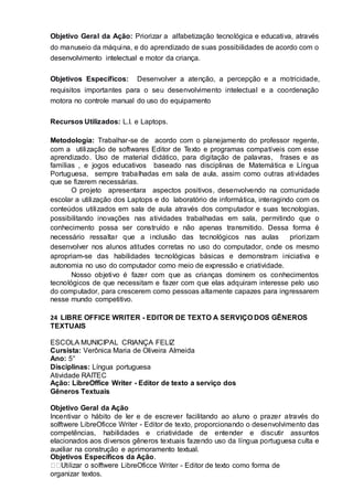Objetivo Geral da Ação: Priorizar a alfabetização tecnológica e educativa, através
do manuseio da máquina, e do aprendizado de suas possibilidades de acordo com o
desenvolvimento intelectual e motor da criança.
Objetivos Específicos: Desenvolver a atenção, a percepção e a motricidade,
requisitos importantes para o seu desenvolvimento intelectual e a coordenação
motora no controle manual do uso do equipamento
Recursos Utilizados: L.I. e Laptops.
Metodologia: Trabalhar-se de acordo com o planejamento do professor regente,
com a utilização de softwares Editor de Texto e programas compatíveis com esse
aprendizado. Uso de material didático, para digitação de palavras, frases e as
famílias , e jogos educativos baseado nas disciplinas de Matemática e Língua
Portuguesa, sempre trabalhadas em sala de aula, assim como outras atividades
que se fizerem necessárias.
O projeto apresentara aspectos positivos, desenvolvendo na comunidade
escolar a utilização dos Laptops e do laboratório de informática, interagindo com os
conteúdos utilizados em sala de aula através dos computador e suas tecnologias,
possibilitando inovações nas atividades trabalhadas em sala, permitindo que o
conhecimento possa ser construído e não apenas transmitido. Dessa forma é
necessário ressaltar que a inclusão das tecnológicos nas aulas priorizam
desenvolver nos alunos atitudes corretas no uso do computador, onde os mesmo
apropriam-se das habilidades tecnológicas básicas e demonstram iniciativa e
autonomia no uso do computador como meio de expressão e criatividade.
Nosso objetivo é fazer com que as crianças dominem os conhecimentos
tecnológicos de que necessitam e fazer com que elas adquiram interesse pelo uso
do computador, para crescerem como pessoas altamente capazes para ingressarem
nesse mundo competitivo.
24 LIBRE OFFICE WRITER - EDITOR DE TEXTO A SERVIÇO DOS GÊNEROS
TEXTUAIS
ESCOLA MUNICIPAL CRIANÇA FELIZ
Cursista: Verônica Maria de Oliveira Almeida
Ano: 5°
Disciplinas: Língua portuguesa
Atividade RAITEC
Ação: LibreOffice Writer - Editor de texto a serviço dos
Gêneros Textuais
Objetivo Geral da Ação
Incentivar o hábito de ler e de escrever facilitando ao aluno o prazer através do
solftwere LibreOficce Writer - Editor de texto, proporcionando o desenvolvimento das
competências, habilidades e criatividade de entender e discutir assuntos
elacionados aos diversos gêneros textuais fazendo uso da língua portuguesa culta e
auxiliar na construção e aprimoramento textual.
Objetivos Específicos da Ação.
LibreOficce Writer - Editor de texto como forma de
organizar textos.
 