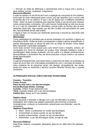 escrita e
seus códigos, sociais, contextuais e linguísticos
Recursos utilizados
A ação se realizou no dia 09 de abril com a digitação de uma piada do livro didático.
Essa ação foi muito interessante para o aluno, pois ele aprendeu que a norma culta
da escrita não é só no caderno. E que o uso do laptop com o solftwere LibreOficce
Writer - Editor de texto é excelente para organizar textos e que servirá para melhorar
outros componentes curriculares. Um outro recurso fundamental na vida dos alunos
foi e é o uso do Laboratório de Informática, porque antes do ProUca eles já eram
atendidos nesta sala. Hoje aqueles que não têm contato com computador em casa
têm mais facilidade devido esta prática.
O laptop é mais um recurso que realmente oportuniza e encanta ao educando este
mundo digital.
Metodologia
Como metodologia foi solicitado que os alunos entrassem em escritório e depois em
LibreOficce Writer - Editor de texto e começassem a digitar o gênero textual/Piada. A
grande descoberta para os alunos foi lidar com as teclas do teclado: Como digitar
letra maiúscula? Como fazer parágrafo?
Como fazer pontos? Como passar para outra linha? Como o trabalho, embora Um
Computador por Aluno foi realizado em grupos. Esta interação fortaleceu muito a
aprendizagem deles porque auxiliaram uns aos outros e a relação professor/aluno,
aluno/professor e aluno/aluno fluiu de forma produtiva e houve ensino e ao mesmo
tempo aprendizagem.
Avaliação
A ação teve bastante êxito, pois desenvolveu a autonomia de todos os envolvidos na
busca de como lidar com a tecnologia principalmente com o manuseio do teclado. O
único problema foi às pequenas panes nos laptops, principalmente nas teclas,
porém em todos os momentos o técnico Lauziram Miranda Ferreira deu o suporte
necessário.
25 PRODUÇÃO TEXTUAL COM O USO DAS TECNOLOGIAS
Caseara – Tocantins
Curso: Prouca
Plano de aula com o uso das tecnologias.
Escola Municipal Aristeu Camargo
Cursista : Antônio Paulo Aparecido Lima.
Título: produção textual com o uso das tecnologias
Público Alvo: Alunos do 5° ano matutino
Objetivo Geral:
Levar educando e educador a interagir com o uso da informática na prática
pedagógica. Isso implica que estejam preparados para dominar os recursos
computacionais, conhecer os fundamentos educacionais aos diferentes usos de
computador.
Objetivos Específicos:
 Inserir alunos e professores no mundo das tecnologias.
 Conscientizar os alunos quando ao uso da internet;
 Ampliar conhecimentos quando ao uso da informática.
 Desenvolver o uso das tecnologias dentro da sala de aula.
Recursos didáticos:
Data Show, caderno, computador, laboratório, lápis de cor, folha ofício A4,.extensão
e outros.
 