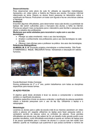 Desenvolvimento:
Para desenvolver este plano de aula foi utilizada as seguintes metodologias:
Apresentou um vídeo sobre a história da Páscoa aos alunos. Conversa informal
relacionada ao tema. Depois os alunos foram pesquisa no laboratório sobre o
significado da Páscoa. Produziram um texto com figuras e fez-se uma leitura coletiva
e individual.
Avaliação:
Encontrei algumas dificuldades, para desenvolver essa aula devido a quantidade de
laptops não serem suficientes para o manuseio dos alunos, a falha na internet.
Precisa-se adquirir mais computares para o laboratório para facilitar a pesquisa dos
alunos e estudos dos professores.
Mudanças que serão adotadas para reconstruir a ação com o uso das
tecnologias:
 Planejar as aulas envolvendo mais o uso das tecnologias.
 Ampliar o conhecimento dos professores para o uso das tecnologias na sala
de aula.
 Oferecer mais oficinas para o professor na prática dos usos das tecnologias.
Referências Bibliográficas:
ALMEIDA .M. E. B. Educação projetos e tecnologias e conhecimentos. São Paulo
D”AMBRÓSIO,U. INQUE; MIGLIORI,R.Temas transversais e educação em valores
humanos.
Escola Municipal Aristeu Camargo
Somos professoras do 2° e 4° ano, porém trabalhamos com todas as disciplinas
específicas para nossas turmas.
26 AÇÃO PÁSCOA
O objetivo geral desta atividade é levar os alunos a compreender o verdadeiro
sentido e o significado da páscoa.
O objetivo especifico é levar os alunos a entender o significado da páscoa assistindo
vídeos e fazendo pesquisas com o uso do lap top. Utilizamos o laptop e o
retroprojetor.
Metodologia:
Levamos os alunos para o pátio da escola onde lá os mesmos assistiram um vídeo
sobre a páscoa em seguida utilizamos os laptop para fazer pesquisa sobre o
verdadeiro sentido da páscoa sobre os símbolos da páscoa. Ouve grandes
dificuldades aos alunos que não sabem ler foi um desafio muito grande porém ouve
grandes resultados, outra dificuldade encontrada é quanto ao número de laptop pois
é de pouca quantidade para o número de alunos e o pouco que tem estão com
defeitos .quanto as mudanças que queremos é que possa aumentar o número de
 