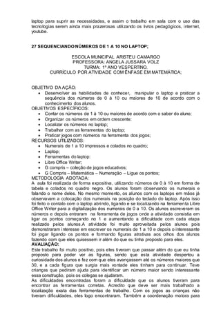 laptop para suprir as necessidades, e assim o trabalho em sala com o uso das
tecnologias serem ainda mais prazerosas utilizando os livros pedagógicos, internet,
youtube.
27 SEQUENCIANDO NÚMEROS DE 1 A 10 NO LAPTOP;
ESCOLA MUNICIPAL ARISTEU CAMARGO
PROFESSORA: ANGELA JUSSARA VOLZ
TURMA: 1º ANO VESPERTINO.
CURRÍCULO POR ATIVIDADE COM ÊNFASE EM MATEMÁTICA;
OBJETIVO DA AÇÃO:
 Desenvolver as habilidades de conhecer, manipular o laptop e praticar a
sequência dos números de 0 à 10 ou maiores de 10 de acordo com o
conhecimento dos alunos.
OBJETIVOS ESPECÍFICOS:
 Contar os números de 1 à 10 ou maiores de acordo com o saber do aluno;
 Organizar os números em ordem crescente;
 Localizar os números no laptop;
 Trabalhar com as ferramentas do laptop;
 Praticar jogos com números na ferramenta dos jogos;
RECURSOS UTILIZADOS:
 Numerais de 1 a 10 impressos e colados no quadro;
 Laptop;
 Ferramentas do laptop:
 Libre Office Writer;
 G compris – coleção de jogos educativos;
 G Compris – Matemática – Numeração – Ligue os pontos;
METODOLOGIA ADOTADA:
A aula foi realizada de forma expositiva, utilizando números de 0 à 10 em forma de
tabela e colados no quadro negro. Os alunos foram observando os numerais e
falando o nome deles. No mesmo momento, os alunos com os laptops em mãos já
observavam a colocação dos numerais na posição do teclado do laptop. Após isso
foi feito o contato com o laptop abrindo, ligando e se localizando na ferramenta Libre
Office Writer para a digitalização dos numerais de 0 a 10. Os alunos escreveram os
números e depois entraram na ferramenta de jogos onde a atividade consistia em
ligar os pontos começando no 1 e aumentando a dificuldade com cada etapa
realizado pelos alunos.A atividade foi muito aproveitada pelos alunos pois
demonstraram interesse em escrever os numerais de 1 a 10 e depois o interessante
foi jogar ligando os pontos e formando figuras atrativas aos olhos dos alunos
fazendo com que eles quisessem ir além do que eu tinha proposto para eles.
AVALIAÇÃO:
Este trabalho foi muito positivo, pois eles tiveram que passar além do que eu tinha
proposto para poder ver as figuras, sendo que esta atividade despertou a
curiosidade dos alunos e fez com que eles avançassem até os números maiores que
30, e a cada figura que surgia mais vontade eles tinham para continuar. Teve
crianças que pediram ajuda para identificar um número maior sendo interessante
essa construção, pois os colegas se ajudaram.
As dificuldades encontradas foram a dificuldade que os alunos tiveram para
encontrar as ferramentas corretas. Acredito que deve ser mais trabalhado a
localização exata das ferramentas de trabalho. Com os jogos as crianças não
tiveram dificuldades, eles logo encontraram. Também a coordenação motora para
 