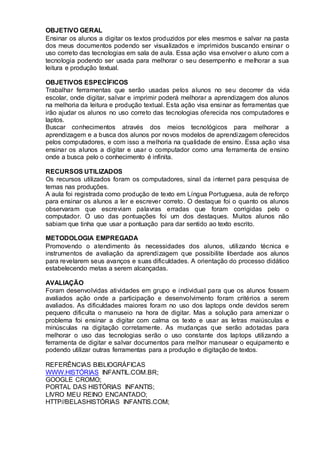 OBJETIVO GERAL
Ensinar os alunos a digitar os textos produzidos por eles mesmos e salvar na pasta
dos meus documentos podendo ser visualizados e imprimidos buscando ensinar o
uso correto das tecnologias em sala de aula. Essa ação visa envolver o aluno com a
tecnologia podendo ser usada para melhorar o seu desempenho e melhorar a sua
leitura e produção textual.
OBJETIVOS ESPECÍFICOS
Trabalhar ferramentas que serão usadas pelos alunos no seu decorrer da vida
escolar, onde digitar, salvar e imprimir poderá melhorar a aprendizagem dos alunos
na melhoria da leitura e produção textual. Esta ação visa ensinar as ferramentas que
irão ajudar os alunos no uso correto das tecnologias oferecida nos computadores e
laptos.
Buscar conhecimentos através dos meios tecnológicos para melhorar a
aprendizagem e a busca dos alunos por novos modelos de aprendizagem oferecidos
pelos computadores, e com isso a melhoria na qualidade de ensino. Essa ação visa
ensinar os alunos a digitar e usar o computador como uma ferramenta de ensino
onde a busca pelo o conhecimento é infinita.
RECURSOS UTILIZADOS
Os recursos utilizados foram os computadores, sinal da internet para pesquisa de
temas nas produções.
A aula foi registrada como produção de texto em Língua Portuguesa, aula de reforço
para ensinar os alunos a ler e escrever correto. O destaque foi o quanto os alunos
observaram que escreviam palavras erradas que foram corrigidas pelo o
computador. O uso das pontuações foi um dos destaques. Muitos alunos não
sabiam que tinha que usar a pontuação para dar sentido ao texto escrito.
METODOLOGIA EMPREGADA
Promovendo o atendimento às necessidades dos alunos, utilizando técnica e
instrumentos de avaliação da aprendizagem que possibilite liberdade aos alunos
para revelarem seus avanços e suas dificuldades. A orientação do processo didático
estabelecendo metas a serem alcançadas.
AVALIAÇÃO
Foram desenvolvidas atividades em grupo e individual para que os alunos fossem
avaliados ação onde a participação e desenvolvimento foram critérios a serem
avaliados. As dificuldades maiores foram no uso dos laptops onde devidos serem
pequeno dificulta o manuseio na hora de digitar. Mas a solução para amenizar o
problema foi ensinar a digitar com calma os texto e usar as letras maiúsculas e
minúsculas na digitação corretamente. As mudanças que serão adotadas para
melhorar o uso das tecnologias serão o uso constante dos laptops utilizando a
ferramenta de digitar e salvar documentos para melhor manusear o equipamento e
podendo utilizar outras ferramentas para a produção e digitação de textos.
REFERÊNCIAS BIBLIOGRÁFICAS
WWW.HISTÓRIAS INFANTIL.COM.BR;
GOOGLE CROMO;
PORTAL DAS HISTÓRIAS INFANTIS;
LIVRO MEU REINO ENCANTADO;
HTTP//BELASHISTÓRIAS INFANTIS.COM;
 