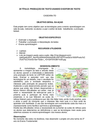 29 TÍTULO: PRODUÇÃO DE TEXTO USANDO O EDITOR DE TEXTO
CASEARA-TO
OBJETIVO GERAL DA AÇAO
Este projeto tem como objetivo usar as tecnologias para o ensino aprendizagem em
sala de aula, instruindo os alunos a usar o editor de texto trabalhando a produção
textual.
OBJETIVO ESPECÍFICO
 Estimular a digitação
 Trabalhar a produção e interpretação de textos
 Ensino aprendizagem
RECURSOS UTILIZADOS
 Laptops
 Internet
 Link da imagem usada para a ação -http://3.bp.blogspot.com/-
czkiEpe8JX4/T_9qnYSczZI/AAAAAAAAHEc/WFYd7F5vwQU/s1600/Produ%C
3%A7%C3%A3o+de+Texto+_+O+GATO%5B1%5D.jpg
DESENVOLVIMENTO
A metodologia empregada foi
apresentar a imagem ao lado e através desta
os alunos usaram a criatividade e elaborarão
uma produção de texto no LAPTOP/ editor de
texto. Ensinar e aprender com uso das
tecnologias foi um desafio, mas o resultado foi
satisfatório, pois a novidade despertou o
interesse pela produção de pequenos textos.
Avaliando a aula desenvolvida percebi que os
alunos que ainda não tinham desenvolvido a
leitura tiveram dificuldades em editar, mas já
viram a necessidade de esforçar-se para a
próxima aula e participar de forma mais
prazerosa, e os que faltavam as aulas de
reforço falaram para a professora que não irão faltar mais, ponto muito positivo, pois
o aluno a partir do momento que o interesse fala mais auto é a hora certa de
aprender com facilidade. O uso das tecnologias vem aumentando cada dia mais e é
impressionante como facilita e aprimora a aprendizagem.
Diante das dificuldades vimos a necessidade de aumentar as aulas de reforço para
os alunos que detectamos as deficiências e usar as tecnologias mais vezes para
obtermos sucesso no ensino-aprendizagem dos nossos alunos.
Observações:
No momento não estou na docência, mas desenvolvi o projeto em uma turma do 3º
ano do Ensino Fundamental.
 