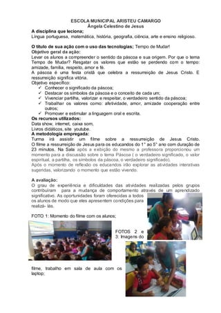 ESCOLA MUNICIPAL ARISTEU CAMARGO
Ângela Celestino de Jesus
A disciplina que leciona;
Língua portuguesa, matemática, história, geografia, ciência, arte e ensino religioso.
O título de sua ação com o uso das tecnologias; Tempo de Mudar!
Objetivo geral da ação:
Levar os alunos a compreender o sentido da páscoa e sua origem. Por que o tema
Tempo de Mudar? Resgatar os valores que estão se perdendo com o tempo:
amizade, família, respeito, amor e fé.
A páscoa é uma festa cristã que celebra a ressurreição de Jesus Cristo. E
ressurreição significa vitória.
Objetivo específico:
 Conhecer o significado da páscoa;
 Destacar os símbolos da páscoa e o conceito de cada um;
 Vivenciar partilha, valorizar e respeitar, o verdadeiro sentido da páscoa;
 Trabalhar os valores como: afetividade, amor, amizade cooperação entre
outros;
 Promover e estimular a linguagem oral e escrita.
Os recursos utilizados:
Data show, internet, caixa som,
Livros didáticos, site youtube.
A metodologia empregada:
Turma irá assistir um filme sobre a ressurreição de Jesus Cristo.
O filme a ressurreição de Jesus para os educandos do 1° ao 5° ano com duração de
23 minutos. Na Sala após a exibição do mesmo a professora proporcionou um
momento para a discussão sobre o tema Páscoa ( o verdadeiro significado, o valor
espiritual, a partilha, os símbolos da páscoa, o verdadeiro significado).
Após o momento de reflexão os educandos irão explorar as atividades interativas
sugeridas, valorizando o momento que estão vivendo.
A avaliação:
O grau de experiência e dificuldades das atividades realizadas pelos grupos
contribuíram para a mudança de comportamento através de um aprendizado
significativo. As oportunidades foram oferecidas a todos
os alunos de modo que eles apresentem condições para
realizá- lás.
FOTO 1: Momento do filme com os alunos;
FOTOS 2 e
3: Imagens do
filme, trabalho em sala de aula com os
laptop;
 