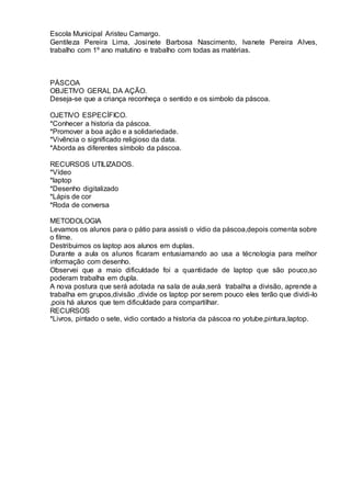 Escola Municipal Aristeu Camargo.
Gentileza Pereira Lima, Josinete Barbosa Nascimento, Ivanete Pereira Alves,
trabalho com 1º ano matutino e trabalho com todas as matérias.
PÁSCOA
OBJETIVO GERAL DA AÇÃO.
Deseja-se que a criança reconheça o sentido e os simbolo da páscoa.
OJETIVO ESPECÍFICO.
*Conhecer a historia da páscoa.
*Promover a boa ação e a solidariedade.
*Vivência o significado religioso da data.
*Aborda as diferentes símbolo da páscoa.
RECURSOS UTILIZADOS.
*Vídeo
*laptop
*Desenho digitalizado
*Lápis de cor
*Roda de conversa
METODOLOGIA
Levamos os alunos para o pátio para assisti o vídio da páscoa,depois comenta sobre
o filme.
Destribuimos os laptop aos alunos em duplas.
Durante a aula os alunos ficaram entusiamando ao usa a técnologia para melhor
informação com desenho.
Observei que a maio dificuldade foi a quantidade de laptop que são pouco,so
poderam trabalha em dupla.
A nova postura que será adotada na sala de aula,será trabalha a divisão, aprende a
trabalha em grupos,divisão ,divide os laptop por serem pouco eles terão que dividi-lo
,pois há alunos que tem dificuldade para compartilhar.
RECURSOS
*Livros, pintado o sete, vidio contado a historia da páscoa no yotube,pintura,laptop.
 
