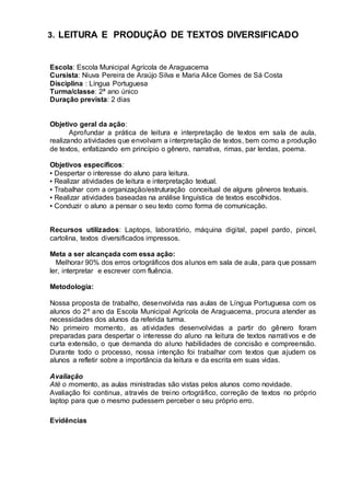 3. LEITURA E PRODUÇÃO DE TEXTOS DIVERSIFICADO
Escola: Escola Municipal Agrícola de Araguacema
Cursista: Niuva Pereira de Araújo Silva e Maria Alice Gomes de Sá Costa
Disciplina : Língua Portuguesa
Turma/classe: 2ª ano único
Duração prevista: 2 dias
Objetivo geral da ação:
Aprofundar a prática de leitura e interpretação de textos em sala de aula,
realizando atividades que envolvam a interpretação de textos, bem como a produção
de textos, enfatizando em princípio o gênero, narrativa, rimas, par lendas, poema.
Objetivos específicos:
▪ Despertar o interesse do aluno para leitura.
▪ Realizar atividades de leitura e interpretação textual.
▪ Trabalhar com a organização/estruturação conceitual de alguns gêneros textuais.
▪ Realizar atividades baseadas na análise linguística de textos escolhidos.
▪ Conduzir o aluno a pensar o seu texto como forma de comunicação.
Recursos utilizados: Laptops, laboratório, máquina digital, papel pardo, pincel,
cartolina, textos diversificados impressos.
Meta a ser alcançada com essa ação:
Melhorar 90% dos erros ortográficos dos alunos em sala de aula, para que possam
ler, interpretar e escrever com fluência.
Metodologia:
Nossa proposta de trabalho, desenvolvida nas aulas de Língua Portuguesa com os
alunos do 2º ano da Escola Municipal Agrícola de Araguacema, procura atender as
necessidades dos alunos da referida turma.
No primeiro momento, as atividades desenvolvidas a partir do gênero foram
preparadas para despertar o interesse do aluno na leitura de textos narrativos e de
curta extensão, o que demanda do aluno habilidades de concisão e compreensão.
Durante todo o processo, nossa intenção foi trabalhar com textos que ajudem os
alunos a refletir sobre a importância da leitura e da escrita em suas vidas.
Avaliação
Até o momento, as aulas ministradas são vistas pelos alunos como novidade.
Avaliação foi continua, através de treino ortográfico, correção de textos no próprio
laptop para que o mesmo pudessem perceber o seu próprio erro.
Evidências
 