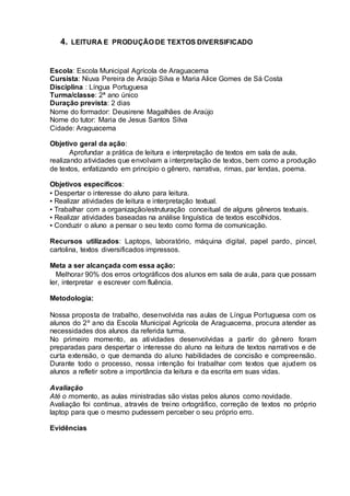 4. LEITURA E PRODUÇÃO DE TEXTOS DIVERSIFICADO
Escola: Escola Municipal Agrícola de Araguacema
Cursista: Niuva Pereira de Araújo Silva e Maria Alice Gomes de Sá Costa
Disciplina : Língua Portuguesa
Turma/classe: 2ª ano único
Duração prevista: 2 dias
Nome do formador: Deusirene Magalhães de Araújo
Nome do tutor: Maria de Jesus Santos Silva
Cidade: Araguacema
Objetivo geral da ação:
Aprofundar a prática de leitura e interpretação de textos em sala de aula,
realizando atividades que envolvam a interpretação de textos, bem como a produção
de textos, enfatizando em princípio o gênero, narrativa, rimas, par lendas, poema.
Objetivos específicos:
▪ Despertar o interesse do aluno para leitura.
▪ Realizar atividades de leitura e interpretação textual.
▪ Trabalhar com a organização/estruturação conceitual de alguns gêneros textuais.
▪ Realizar atividades baseadas na análise linguística de textos escolhidos.
▪ Conduzir o aluno a pensar o seu texto como forma de comunicação.
Recursos utilizados: Laptops, laboratório, máquina digital, papel pardo, pincel,
cartolina, textos diversificados impressos.
Meta a ser alcançada com essa ação:
Melhorar 90% dos erros ortográficos dos alunos em sala de aula, para que possam
ler, interpretar e escrever com fluência.
Metodologia:
Nossa proposta de trabalho, desenvolvida nas aulas de Língua Portuguesa com os
alunos do 2º ano da Escola Municipal Agrícola de Araguacema, procura atender as
necessidades dos alunos da referida turma.
No primeiro momento, as atividades desenvolvidas a partir do gênero foram
preparadas para despertar o interesse do aluno na leitura de textos narrativos e de
curta extensão, o que demanda do aluno habilidades de concisão e compreensão.
Durante todo o processo, nossa intenção foi trabalhar com textos que ajudem os
alunos a refletir sobre a importância da leitura e da escrita em suas vidas.
Avaliação
Até o momento, as aulas ministradas são vistas pelos alunos como novidade.
Avaliação foi continua, através de treino ortográfico, correção de textos no próprio
laptop para que o mesmo pudessem perceber o seu próprio erro.
Evidências
 