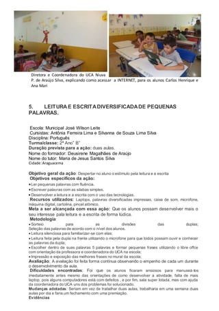 Diretora e Coordenadora do UCA Niuva
P. de Araújo Silva, explicando como acessar a INTERNET, para os alunos Carlos Henrique e
Ana Mari
5. LEITURA E ESCRITADIVERSIFICADADE PEQUENAS
PALAVRAS.
Escola: Municipal José Wilson Leite
Cursistas: Antônia Ferreira Lima e Silvanna de Souza Lima Silva
Disciplina: Português
Turma/classe: 2ª Ano” B”
Duração prevista para a ação: duas aulas.
Nome do formador: Deusirene Magalhães de Araújo
Nome do tutor: Maria de Jesus Santos Silva
Cidade:Araguacema
Objetivo geral da ação: Despertar no aluno o estímulo pela leitura e a escrita
Objetivos específicos da ação:
Ler pequenas palavras com fluência.
Escrever palavras com as silabas simples.
 Desenvolver a leitura e a escrita com o uso das tecnologias.
Recursos utilizados: Laptops, palavras diversificadas impressas, caixa de som, microfone,
máquina digital, cartolina, pincel atômico.
Meta a ser alcançada com essa ação: Que os alunos possam desenvolver mais o
seu interesse pala leitura e a escrita de forma lúdica.
Metodologia:
 Sorteio para as divisões das duplas;
Seleção das palavras de acordo com o nível dos alunos.
 Leitura silenciosa para familiarizar-se com elas;
 Leitura feita pela dupla na frente utilizando o microfone para que todos possam ouvir e conhecer
as palavras da dupla;
 Escolher dentro de suas palavras 5 palavras e formar pequenas frases utilizando o libre offce
com orientação da professora e coordenadora do UCA na escola;
 Impressão e exposição das melhores frases no mural da escola;
Avaliação: A avaliação foi feita forma contínua observando o empenho de cada um durante
o desenvolvimento da aula.
Dificuldades encontradas: Foi que os alunos ficaram ansiosos para manuseá-los
imediatamente antes mesmo das orientações de como desenvolver a atividade, falta de mais
laptop, pois alguns computadores está com defeitos , e por fim, sala super lotada, mas com ajuda
da coordenadora do UCA uns dos problemas foi solucionado.
Mudanças adotadas: Seriam em vez de trabalhar duas aulas, trabalharia em uma semana duas
aulas por dia e faria um fechamento com uma premiação.
Evidências
 