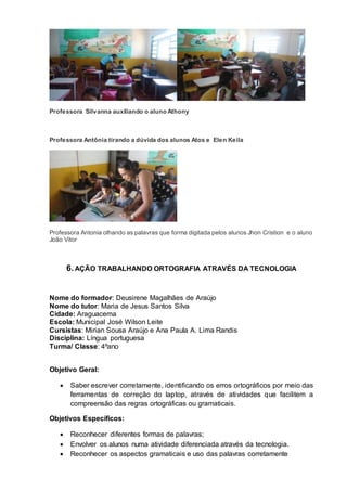 Professora Silvanna auxiliando o aluno Athony
Professora Antônia tirando a dúvida dos alunos Atos e Elen Keila
Professora Antonia olhando as palavras que forma digitada pelos alunos Jhon Cristion e o aluno
João Vitor
6.AÇÃO TRABALHANDO ORTOGRAFIA ATRAVÉS DA TECNOLOGIA
Nome do formador: Deusirene Magalhães de Araújo
Nome do tutor: Maria de Jesus Santos Silva
Cidade: Araguacema
Escola: Municipal José Wilson Leite
Cursistas: Mirian Sousa Araújo e Ana Paula A. Lima Randis
Disciplina: Língua portuguesa
Turma/ Classe: 4ºano
Objetivo Geral:
 Saber escrever corretamente, identificando os erros ortográficos por meio das
ferramentas de correção do laptop, através de atividades que facilitem a
compreensão das regras ortográficas ou gramaticais.
Objetivos Específicos:
 Reconhecer diferentes formas de palavras;
 Envolver os alunos numa atividade diferenciada através da tecnologia.
 Reconhecer os aspectos gramaticais e uso das palavras corretamente
 