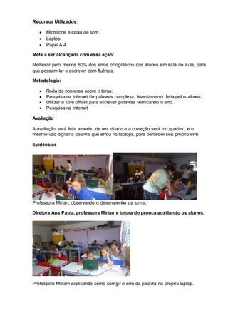 Recursos Utilizados:
 Microfone e caixa de som
 Laptop
 Papel A-4
Meta a ser alcançada com essa ação:
Melhorar pelo menos 80% dos erros ortográficos dos alunos em sala de aula, para
que possam ler e escrever com fluência.
Metodologia:
 Roda de conversa sobre o tema;
 Pesquisa na internet de palavras complexa, levantamento feita pelos alunos;
 Utilizar o libre officet para escrever palavras verificando o erro.
 Pesquisa na internet
Avaliação
A avaliação será feita através de um ditado e a correção será no quadro , e o
mesmo vão digitar a palavra que errou no laptops, para perceber seu próprio erro.
Evidências
Professora Mirian, observando o desempenho da turma.
Diretora Ana Paula, professora Mirian e tutora do prouca auxiliando os alunos.
Professora Miriam explicando como corrigir o erro da palavra no próprio laptop.
 