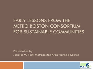 EARLY LESSONS FROM THE METRO BOSTON CONSORTIUM FOR SUSTAINABLE COMMUNITIES Presentation by  Jennifer M. Raitt, Metropolitan Area Planning Council  