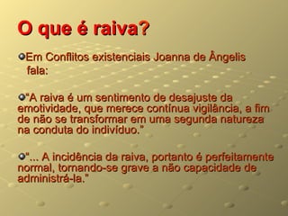 O que é raiva?
 Em Conflitos existenciais Joanna de Ângelis
 fala:

 “A raiva é um sentimento de desajuste da
emotividade, que merece contínua vigilância, a fim
de não se transformar em uma segunda natureza
na conduta do indivíduo.”

 “... A incidência da raiva, portanto é perfeitamente
normal, tornando-se grave a não capacidade de
administrá-la.”
 