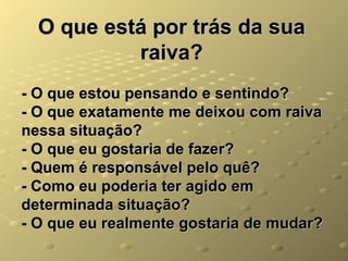 O que está por trás da sua
           raiva?
- O que estou pensando e sentindo?
- O que exatamente me deixou com raiva
nessa situação?
- O que eu gostaria de fazer?
- Quem é responsável pelo quê?
- Como eu poderia ter agido em
determinada situação?
- O que eu realmente gostaria de mudar?
 