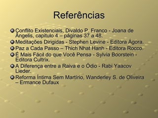 Referências
Conflito Existenciais, Divaldo P. Franco - Joana de
Ângelis, capitulo 4 – páginas 37 a 48.
Meditações Dirigidas - Stephen Levine - Editora Ágora.
Paz a Cada Passo – Thich Nhat Hanh - Editora Rocco.
É Mais Fácil do que Você Pensa - Sylvia Boorstein -
Editora Cultrix.
A Diferença entre a Raiva e o Ódio - Rabi Yaacov
Lieder.
Reforma Íntima Sem Martírio, Wanderley S. de Oliveira
– Ermance Dufaux
 