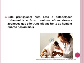  Este profissional está apto a estabelecer
tratamentos e fazer controle eficaz dessas
zoonoses que são transmitidas tanto ao homem
quanto nos animais.
www.pet.estilors.com.br/2012/01/06/a-importancia-de-ter-um-veterinario-fixo/
 