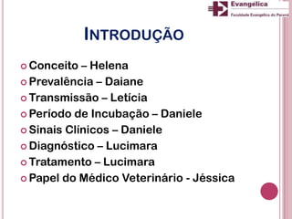 INTRODUÇÃO
 Conceito – Helena
 Prevalência – Daiane
 Transmissão – Letícia
 Período de Incubação – Daniele
 Sinais Clínicos – Daniele
 Diagnóstico – Lucimara
 Tratamento – Lucimara
 Papel do Médico Veterinário - Jéssica
 
