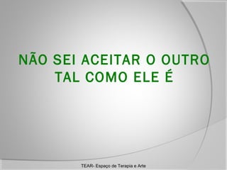 NÃO SEI ACEITAR O OUTRO
TAL COMO ELE É

TEAR- Espaço de Terapia e Arte

 
