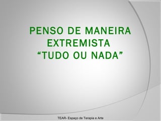 PENSO DE MANEIRA
EXTREMISTA
“TUDO OU NADA”

TEAR- Espaço de Terapia e Arte

 
