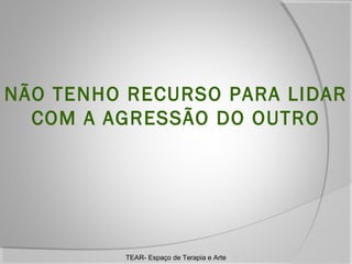 NÃO TENHO RECURSO PARA LIDAR
COM A AGRESSÃO DO OUTRO

TEAR- Espaço de Terapia e Arte

 