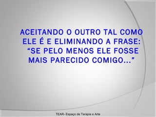 ACEITANDO O OUTRO TAL COMO
ELE É E ELIMINANDO A FRASE:
“SE PELO MENOS ELE FOSSE
MAIS PARECIDO COMIGO...”

TEAR- Espaço de Terapia e Arte

 