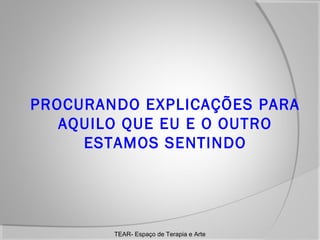 PROCURANDO EXPLICAÇÕES PARA
AQUILO QUE EU E O OUTRO
ESTAMOS SENTINDO

TEAR- Espaço de Terapia e Arte

 