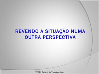 REVENDO A SITUAÇÃO NUMA
OUTRA PERSPECTIVA

TEAR- Espaço de Terapia e Arte

 