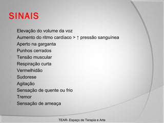 SINAIS













Elevação do volume da voz
Aumento do ritmo cardíaco > ↑ pressão sanguínea
Aperto na garganta
Punhos cerrados
Tensão muscular
Respiração curta
Vermelhidão
Sudorese
Agitação
Sensação de quente ou frio
Tremor
Sensação de ameaça

TEAR- Espaço de Terapia e Arte

 