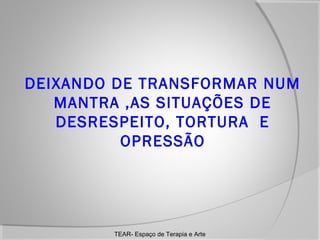DEIXANDO DE TRANSFORMAR NUM
MANTRA ,AS SITUAÇÕES DE
DESRESPEITO, TORTURA E
OPRESSÃO

TEAR- Espaço de Terapia e Arte

 