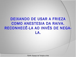 DEIXANDO DE USAR A FRIEZA
COMO ANESTESIA DA RAIVA.
RECONHECÊ-LA AO INVÉS DE NEGALA.

TEAR- Espaço de Terapia e Arte

 