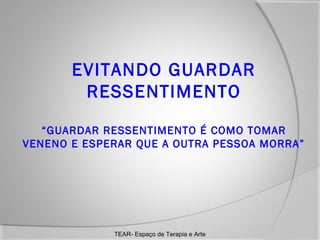 EVITANDO GUARDAR
RESSENTIMENTO
“GUARDAR RESSENTIMENTO É COMO TOMAR
VENENO E ESPERAR QUE A OUTRA PESSOA MORRA”

TEAR- Espaço de Terapia e Arte

 