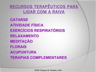 RECURSOS TERAPÊUTICOS PARA
LIDAR COM A RAIVA









CATARSE
ATIVIDADE FÍSICA
EXERCÍCIOS RESPIRATÓRIOS
RELAXAMENTO
MEDITAÇÃO
FLORAIS
ACUPUNTURA
TERAPIAS COMPLEMENTARES

TEAR- Espaço de Terapia e Arte

 