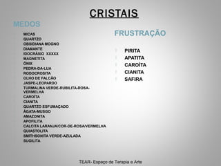 CRISTAIS
MEDOS























MICAS
QUARTZO
OBSIDIANA MOGNO
DIAMANTE
IDOCRÁSIO XXXXX
MAGNETITA
ÔNIX
PEDRA-DA-LUA
RODOCROSITA
OLHO DE FALCÃO
JASPE-LEOPARDO
TURMALINA VERDE-RUBILITA-ROSAVERMELHA
CAROÍTA
CIANITA
QUARTZO ESFUMAÇADO
ÁGATA-MUSGO
AMAZONITA
APOFILITA
CALCITA LARANJA/COR-DE-ROSA/VERMELHA
QUIASTOLITA
SMITHSONITA VERDE-AZULADA
SUGILITA

FRUSTRAÇÃO






PIRITA
APATITA
CAROÍTA
CIANITA
SAFIRA

TEAR- Espaço de Terapia e Arte

 