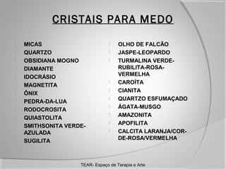 CRISTAIS PARA MEDO













MICAS
QUARTZO
OBSIDIANA MOGNO
DIAMANTE
IDOCRÁSIO
MAGNETITA
ÔNIX
PEDRA-DA-LUA
RODOCROSITA
QUIASTOLITA
SMITHSONITA VERDEAZULADA
SUGILITA













OLHO DE FALCÃO
JASPE-LEOPARDO
TURMALINA VERDERUBILITA-ROSAVERMELHA
CAROÍTA
CIANITA
QUARTZO ESFUMAÇADO
ÁGATA-MUSGO
AMAZONITA
APOFILITA
CALCITA LARANJA/CORDE-ROSA/VERMELHA

TEAR- Espaço de Terapia e Arte

 
