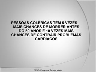 PESSOAS COLÉRICAS TEM 5 VEZES
MAIS CHANCES DE MORRER ANTES
DO 50 ANOS E 10 VEZES MAIS
CHANCES DE CONTRAIR PROBLEMAS
CARDÍACOS

TEAR- Espaço de Terapia e Arte

 