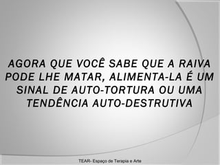AGORA QUE VOCÊ SABE QUE A RAIVA
PODE LHE MATAR, ALIMENTA-LA É UM
SINAL DE AUTO-TORTURA OU UMA
TENDÊNCIA AUTO-DESTRUTIVA

TEAR- Espaço de Terapia e Arte

 