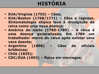 EUA/Virginia (1753) – Cães; 
EUA/Boston (1768/1771) – Cães e raposas. Sintomatologia atípica leva à divulgação da raiva como uma nova doença; 
América do norte (1785-1789) – A raiva é uma doença generalizada. Em 1789 um trabalhador morre de raiva após esfolar uma vaca doente; 
Argentina (1806) – Cães de oficiais britânicos; 
Chile (1835); 
CDC/EUA (1953) – Raiva em morcegos; 
HISTÓRIA  