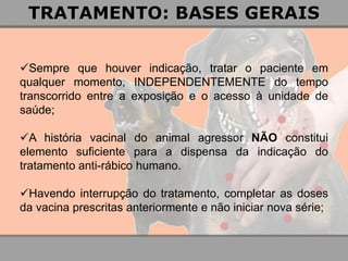Sempre que houver indicação, tratar o paciente em qualquer momento, INDEPENDENTEMENTE do tempo transcorrido entre a exposição e o acesso à unidade de saúde; 
A história vacinal do animal agressor NÃO constitui elemento suficiente para a dispensa da indicação do tratamento anti-rábico humano. 
Havendo interrupção do tratamento, completar as doses da vacina prescritas anteriormente e não iniciar nova série; 
TRATAMENTO: BASES GERAIS  