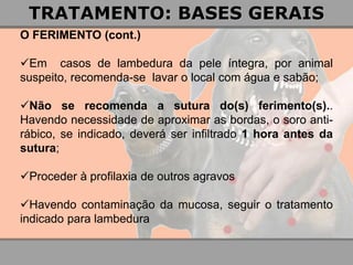 O FERIMENTO (cont.) 
Em casos de lambedura da pele íntegra, por animal suspeito, recomenda-se lavar o local com água e sabão; 
Não se recomenda a sutura do(s) ferimento(s).. Havendo necessidade de aproximar as bordas, o soro anti- rábico, se indicado, deverá ser infiltrado 1 hora antes da sutura; 
Proceder à profilaxia de outros agravos 
Havendo contaminação da mucosa, seguir o tratamento indicado para lambedura 
TRATAMENTO: BASES GERAIS  
