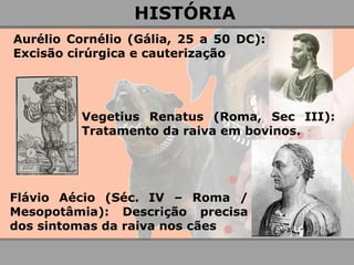 Aurélio Cornélio (Gália, 25 a 50 DC): Excisão cirúrgica e cauterização 
Vegetius Renatus (Roma, Sec III): Tratamento da raiva em bovinos. 
Flávio Aécio (Séc. IV – Roma / Mesopotâmia): Descrição precisa dos sintomas da raiva nos cães 
HISTÓRIA  