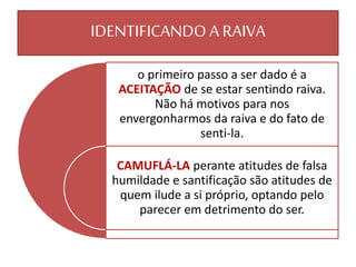 o primeiro passo a ser dado é a
ACEITAÇÃO de se estar sentindo raiva.
Não há motivos para nos
envergonharmos da raiva e do fato de
senti-la.
CAMUFLÁ-LA perante atitudes de falsa
humildade e santificação são atitudes de
quem ilude a si próprio, optando pelo
parecer em detrimento do ser.
IDENTIFICANDOA RAIVA
 