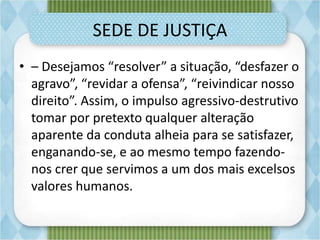 SEDE DE JUSTIÇA
• – Desejamos “resolver” a situação, “desfazer o
agravo”, “revidar a ofensa”, “reivindicar nosso
direito”. Assim, o impulso agressivo-destrutivo
tomar por pretexto qualquer alteração
aparente da conduta alheia para se satisfazer,
enganando-se, e ao mesmo tempo fazendo-
nos crer que servimos a um dos mais excelsos
valores humanos.
 