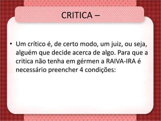 CRITICA –
• Um crítico é, de certo modo, um juiz, ou seja,
alguém que decide acerca de algo. Para que a
critica não tenha em gérmen a RAIVA-IRA é
necessário preencher 4 condições:
 
