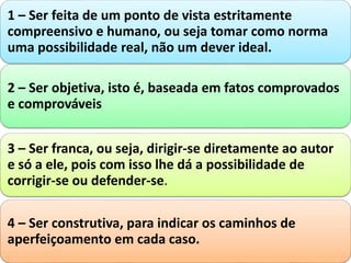 1 – Ser feita de um ponto de vista estritamente
compreensivo e humano, ou seja tomar como norma
uma possibilidade real, não um dever ideal.
2 – Ser objetiva, isto é, baseada em fatos comprovados
e comprováveis
3 – Ser franca, ou seja, dirigir-se diretamente ao autor
e só a ele, pois com isso lhe dá a possibilidade de
corrigir-se ou defender-se.
4 – Ser construtiva, para indicar os caminhos de
aperfeiçoamento em cada caso.
 