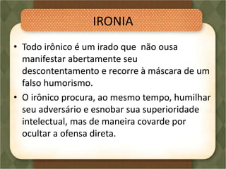 IRONIA
• Todo irônico é um irado que não ousa
manifestar abertamente seu
descontentamento e recorre à máscara de um
falso humorismo.
• O irônico procura, ao mesmo tempo, humilhar
seu adversário e esnobar sua superioridade
intelectual, mas de maneira covarde por
ocultar a ofensa direta.
 