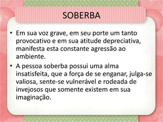 SOBERBA
• Em sua voz grave, em seu porte um tanto
provocativo e em sua atitude depreciativa,
manifesta esta constante agressão ao
ambiente.
• A pessoa soberba possui uma alma
insatisfeita, que a força de se enganar, julga-se
valiosa, sente-se vulnerável e rodeada de
invejosos que somente existem em sua
imaginação.
 