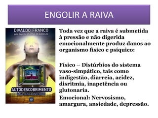 ENGOLIR A RAIVA
• Toda vez que a raiva é submetida
à pressão e não digerida
emocionalmente produz danos ao
organismo físico e psíquico:
• Físico – Distúrbios do sistema
vaso-simpático, tais como
indigestão, diarreia, acidez,
disritmia, inapetência ou
glutonaria.
• Emocional: Nervosismo,
amargura, ansiedade, depressão.
 