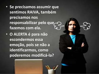 • Se precisamos assumir que
sentimos RAIVA, também
precisamos nos
responsabilizar pelo que
fazemos com ela.
• O ALERTA é para não
escondermos essa
emoção, pois se não a
identificarmos, como
poderemos modificá-la?
 