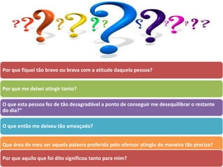 Por que fiquei tão bravo ou brava com a atitude daquela pessoa?
Por que me deixei atingir tanto?
O que esta pessoa fez de tão desagradável a ponto de conseguir me desequilibrar o restante
do dia?”
O que então me deixou tão ameaçado?
Que área do meu ser aquela palavra proferida pelo ofensor atingiu de maneira tão precisa?
Por que aquilo que foi dito significou tanto para mim?
 