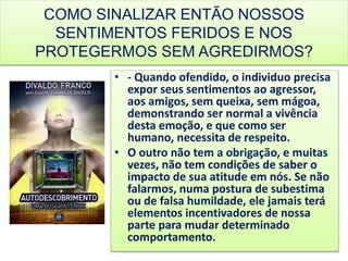 COMO SINALIZAR ENTÃO NOSSOS
SENTIMENTOS FERIDOS E NOS
PROTEGERMOS SEM AGREDIRMOS?
• - Quando ofendido, o individuo precisa
expor seus sentimentos ao agressor,
aos amigos, sem queixa, sem mágoa,
demonstrando ser normal a vivência
desta emoção, e que como ser
humano, necessita de respeito.
• O outro não tem a obrigação, e muitas
vezes, não tem condições de saber o
impacto de sua atitude em nós. Se não
falarmos, numa postura de subestima
ou de falsa humildade, ele jamais terá
elementos incentivadores de nossa
parte para mudar determinado
comportamento.
 